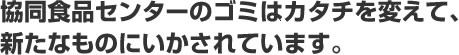 協同食品センターのゴミはカタチを変えて、新たなものにいかされています。