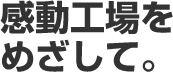 感動工場をめざして