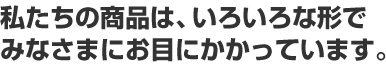 私たちの商品は、いろいろな形でみなさまにお目にかかっています。